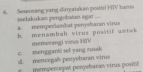 Seseorang yang dinyatakan positif HIV harus
melakukan pengobatan agar ....
a. memperlambat penyebaran virus
b. menambah virus positif untuk
memerangi virus HIV
c. mengganti sel yang rusak
d. mencegah penyebaran virus
e mempercepat penyebaran virus positif