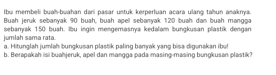 Ibu membeli buah-buahan dari pasar untuk kerperluan acara ulang tahun anaknya. 
Buah jeruk sebanyak 90 buah, buah apel sebanyak 120 buah dan buah mangga 
sebanyak 150 buah. Ibu ingin mengemasnya kedalam bungkusan plastik dengan 
jumlah sama rata. 
a. Hitunglah jumlah bungkusan plastik paling banyak yang bisa digunakan ibu! 
b. Berapakah isi buahjeruk, apel dan mangga pada masing-masing bungkusan plastik?