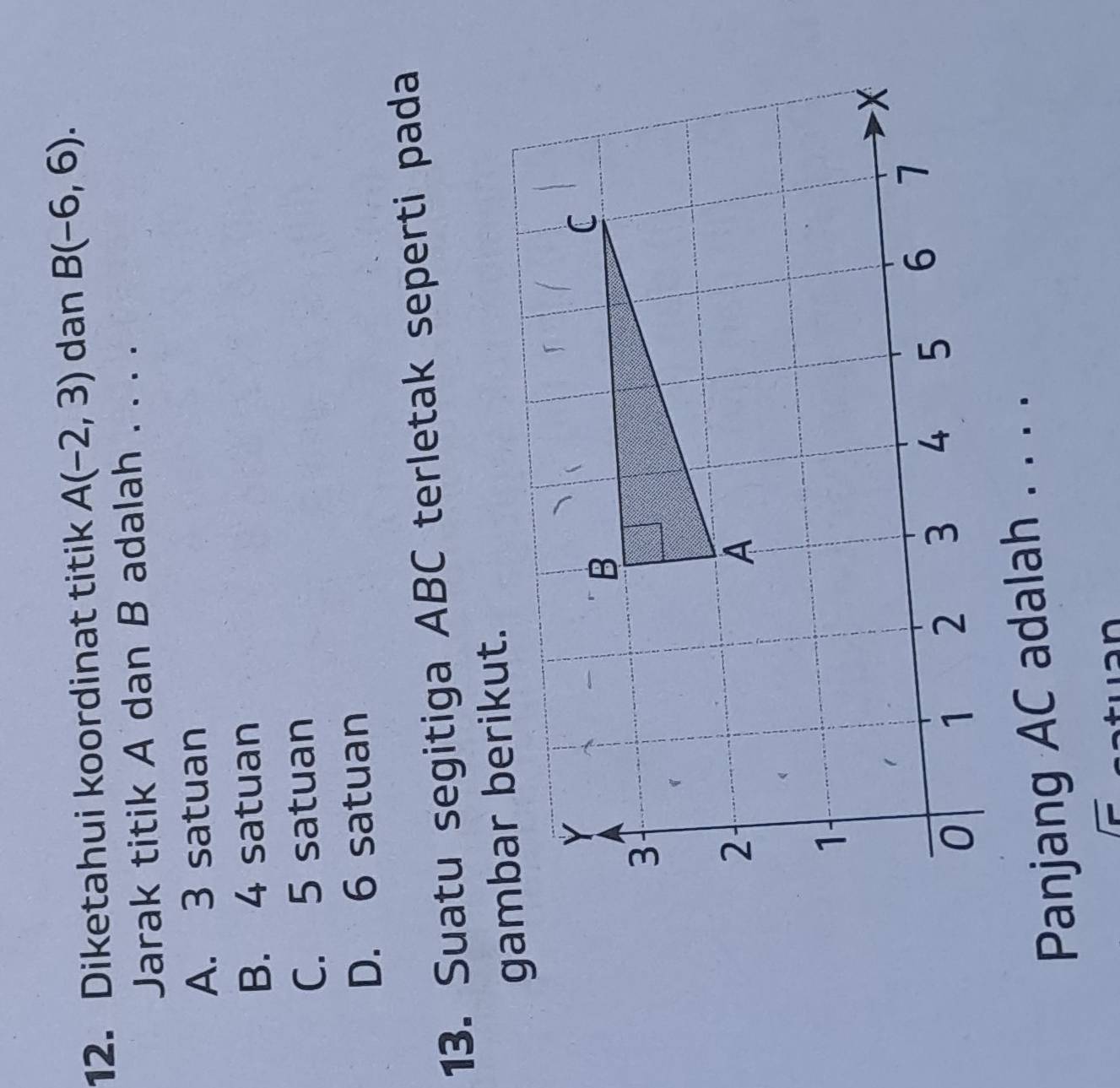 Diketahui koordinat titik A(-2,3) dan B(-6,6). 
Jarak titik A dan B adalah . . . .
A. 3 satuan
B. 4 satuan
C. 5 satuan
D. 6 satuan
13. Suatu segitiga ABC terletak seperti pada
gabar berikut.
Panjang AC adalah . . . .