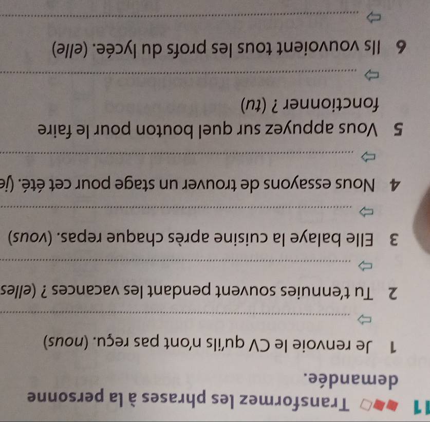 Transformez les phrases à la personne 
demandée. 
1 Je renvoie le CV qu'ils n'ont pas reçu. (nous) 
_ 
2 Tu t'ennuies souvent pendant les vacances ? (elles 
_ 
3 Elle balaye la cuisine après chaque repas. (vous) 
_ 
4 Nous essayons de trouver un stage pour cet été. (je 
_ 
5 Vous appuyez sur quel bouton pour le faire 
fonctionner ? (tu) 
_ 
6 Ils vouvoient tous les profs du lycée. (elle) 
_