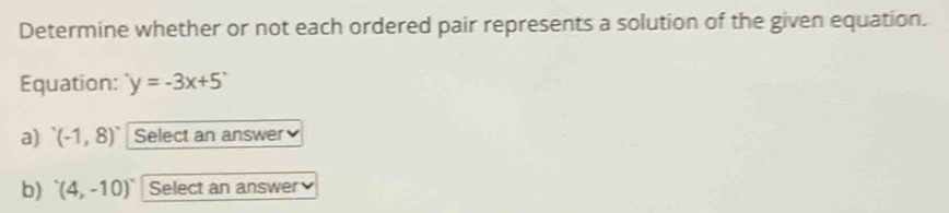 Determine whether or not each ordered pair represents a solution of the given equation. 
Equation: y=-3x+5
a) '(-1,8)' Select an answer 
b) '(4,-10)' Select an answer
