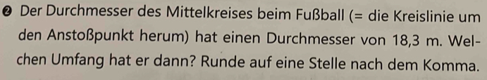 ❷ Der Durchmesser des Mittelkreises beim Fußball (= die Kreislinie um 
den Anstoßpunkt herum) hat einen Durchmesser von 18,3 m. Wel- 
chen Umfang hat er dann? Runde auf eine Stelle nach dem Komma.