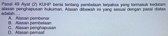 Pasal 49 Ayat (2) KUHP berisi tentang pembelaan terpaksa yang termasuk kedalam
alasan penghapusan hukuman. Alasan dibawah ini yang sesuai dengan pasal diatas
adalah....
A. Alasan pembenar
B. Alasan pembelaan
C. Alasan penghapusan
D. Alasan pemaaf