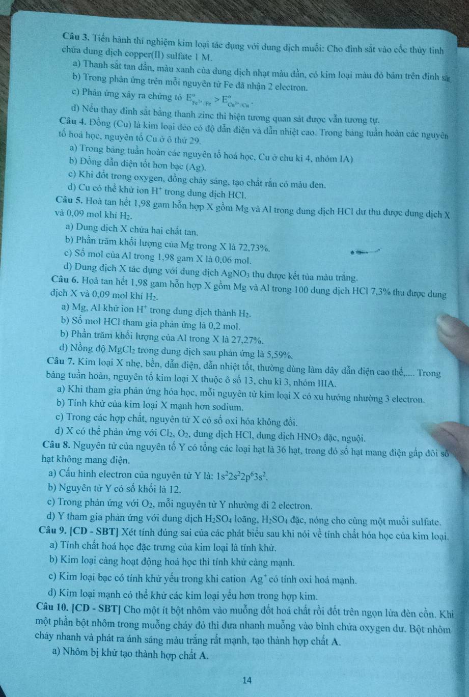 Tiến hành thí nghiệm kim loại tác dụng với dung dịch muối: Cho đinh sắt vào cốc thủy tinh
chứa dung dịch copper(I) sulfate 1 M.
a) Thanh sắt tan đần, màu xanh của dung dịch nhạt màu dần, có kim loại màu đỏ bảm trên đỉnh sử
b) Trong phản ứng trên mỗi nguyên tử Fe đã nhận 2 electron.
c) Phản ứng xây ra chứng tỏ E_Fe^(3+)/Fe^circ >E_Cu^(2+)/Cu^circ .
d) Nếu thay đinh sắt bằng thanh zinc thì hiện tương quan sát được vẫn tương tự.
Câu 4. Đồng (Cu) là kim loại deo có độ dẫn điện và dẫn nhiệt cao. Trong bảng tuần hoàn các nguyên
tố hoá học, nguyên tố Cu ở ô thứ 29.
a) Trong bảng tuần hoàn các nguyên tổ hoá học, Cu ở chu kì 4, nhóm IA)
b) Đồng dẫn điện tốt hơn bạc (Ag).
c) Khi đổt trong oxygen, đồng cháy sáng, tạo chất rắn có màu đen.
d) Cu có thhat e khử ion H^+ trong dung dịch HCl.
Câu 5. Hoà tan hết 1,98 gam hỗn hợp X gồm Mg và Al trong dung dịch HCl dư thu được dung dịch X
và 0,09 mol khí H₂.
a) Dung dịch X chứa hai chất tan.
b) Phần trăm khổi lượng của Mg trong X là 72,73%.
c) Số mol của Al trong 1,98 gam X là 0,06 mol.
d) Dung dịch X tác dụng với dung dịch AgNO_3 3 thu được kết tủa màu trắng.
Câu 6. Hoà tan hết 1,98 gam hỗn hợp X gồm Mg và Al trong 100 dung dịch HCl 7,3% thu được dung
dịch X và 0,09 mol khí H_2.
a) Mg, Al khữ ion H^+ trong dung dịch thành H₂.
b) Số mol HCl tham gia phản ứng là 0,2 mol.
b) Phần trăm khối lượng của Al trong X là 27,27%.
d) Nồng độ MgCl₂ trong dung dịch sau phản ứng là 5,59%.
Câu 7. Kim loại X nhẹ, bền, dẫn điện, dẫn nhiệt tốt, thường dùng làm dây dẫn điện cao thể,.... Trong
bảng tuần hoàn, nguyên tố kim loại X thuộc ô số 13, chu kì 3, nhóm IIIA.
a) Khi tham gia phản ứng hóa học, mỗi nguyên tử kim loại X có xu hướng nhường 3 electron.
b) Tính khử của kim loại X mạnh hơn sodium.
c) Trong các hợp chất, nguyên tử X có số oxi hóa không đổi.
d) X có thể phản ứng với Cl₂ ,O_2, , dung dịch HCl, dung dịch HNO_3dac. nguội.
Câu 8. Nguyên tử của nguyên tố Y có tổng các loại hạt là 36 hạt, trong đó số hạt mang điện gắp đôi số
hạt không mang điện.
a) Cấu hình electron của nguyên tử Y là: 1s^22s^22p^63s^2.
b) Nguyên tử Y có số khối là 12.
c) Trong phản ứng với O_2, mỗi nguyên tử Y nhường đi 2 electron.
d) Y tham gia phản ứng với dung dịch H_2SO_4 loãng, H_2SO_4 đặc, nóng cho cùng một muối sulfate.
Câu 9. [CD - SBT] Xét tính đúng sai của các phát biểu sau khi nói về tính chất hóa học của kim loại.
a) Tính chất hoá học đặc trưng của kim loại là tính khử.
b) Kim loại càng hoạt động hoá học thì tính khử cảng mạnh.
c) Kim loại bạc có tính khử yếu trong khi cation Ag^+ có tính oxi hoá mạnh.
d) Kim loại mạnh có thể khử các kim loại yểu hơn trong hợp kim.
Câu 10. [CD - SBT] Cho một ít bột nhôm vào muỗng đốt hoá chất rồi đốt trên ngọn lửa đèn cồn. Khi
một phần bột nhôm trong muỗng cháy đỏ thì đưa nhanh muỗng vào bình chứa oxygen dư. Bột nhôm
cháy nhanh và phát ra ánh sáng màu trắng rất mạnh, tạo thành hợp chất A.
a) Nhôm bị khử tạo thành hợp chất A.
14