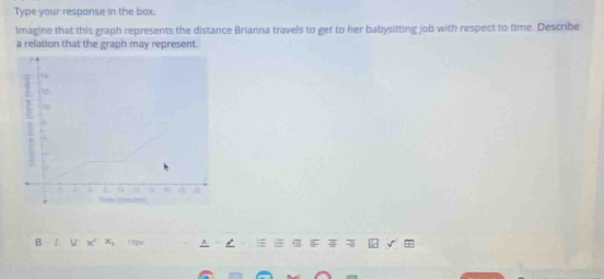 Type your respanse in the box. 
Imagine that this graph represents the distance Brianna travels to get to her babysitting job with respect to time. Describe 
a relation that the graph may represent. 
B y:x^2xx_2 15px