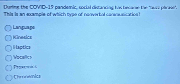 During the COVID-19 pandemic, social distancing has become the "buzz phrase".
This is an example of which type of nonverbal communication?
Language
Kinesics
Haptics
Vocalics
Praxemics
Chronemics