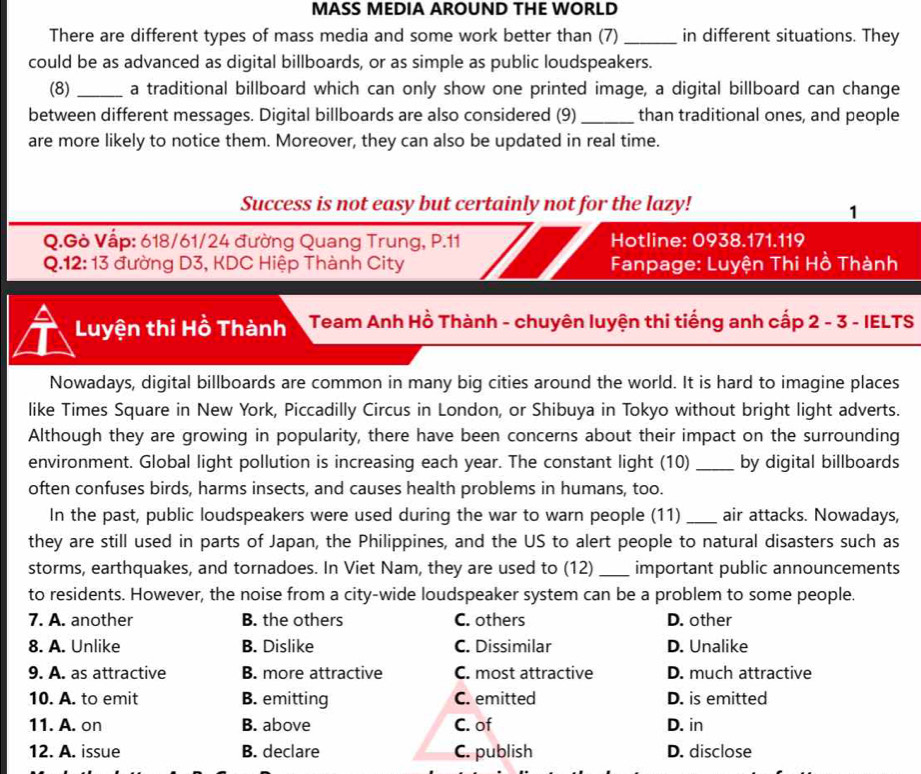 MASS MEDIA AROUND THE WORLD
There are different types of mass media and some work better than (7) _in different situations. They
could be as advanced as digital billboards, or as simple as public loudspeakers.
(8) _a traditional billboard which can only show one printed image, a digital billboard can change
between different messages. Digital billboards are also considered (9)_ than traditional ones, and people
are more likely to notice them. Moreover, they can also be updated in real time.
Success is not easy but certainly not for the lazy!
1
Q.Gò Vập: 618/61/24 đường Quang Trung, P.11 Hotline: 0938.171.119
Q.12: 13 đường D3, KDC Hiệp Thành City  Fanpage: Luyện Thi Hồ Thành
Luyện thi Hồ Thành  Team Anh Hồ Thành - chuyên luyện thi tiếng anh cấp 2 - 3 - IELTS
Nowadays, digital billboards are common in many big cities around the world. It is hard to imagine places
like Times Square in New York, Piccadilly Circus in London, or Shibuya in Tokyo without bright light adverts.
Although they are growing in popularity, there have been concerns about their impact on the surrounding
environment. Global light pollution is increasing each year. The constant light (10) _by digital billboards
often confuses birds, harms insects, and causes health problems in humans, too.
In the past, public loudspeakers were used during the war to warn people (11) _air attacks. Nowadays,
they are still used in parts of Japan, the Philippines, and the US to alert people to natural disasters such as
storms, earthquakes, and tornadoes. In Viet Nam, they are used to (12) _important public announcements
to residents. However, the noise from a city-wide loudspeaker system can be a problem to some people.
7. A. another B. the others C. others D. other
8. A. Unlike B. Dislike C. Dissimilar D. Unalike
9. A. as attractive B. more attractive C. most attractive D. much attractive
10. A. to emit B. emitting C. emitted D. is emitted
11. A. on B. above C. of D. in
12. A. issue B. declare C. publish D. disclose