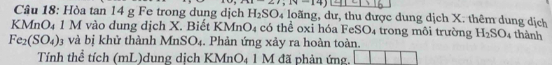 (1-27,1V=14)
Câu 18: Hòa tan 14 g Fe trong dung dịch H_2SO_4 loãng, dư, thu được dung dịch X. thêm dung dịch 
KMnO4 1 M vào dung dịch X. Biết I KMnO_4 có thể oxi hóa FeSO₄ trong môi trường H_2SO_4 1 thành
Fe_2(SO_4)_3 và bị khử thành MnSO_4. Phản ứng xảy ra hoàn toàn. 
Tính thể tích (mL)dung dịch KMr _4 1 M đã phản ứng,