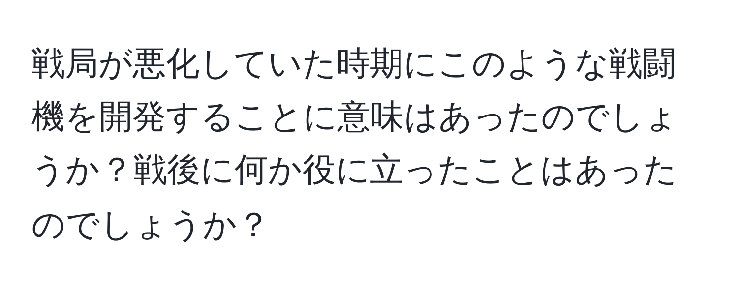 戦局が悪化していた時期にこのような戦闘機を開発することに意味はあったのでしょうか？戦後に何か役に立ったことはあったのでしょうか？