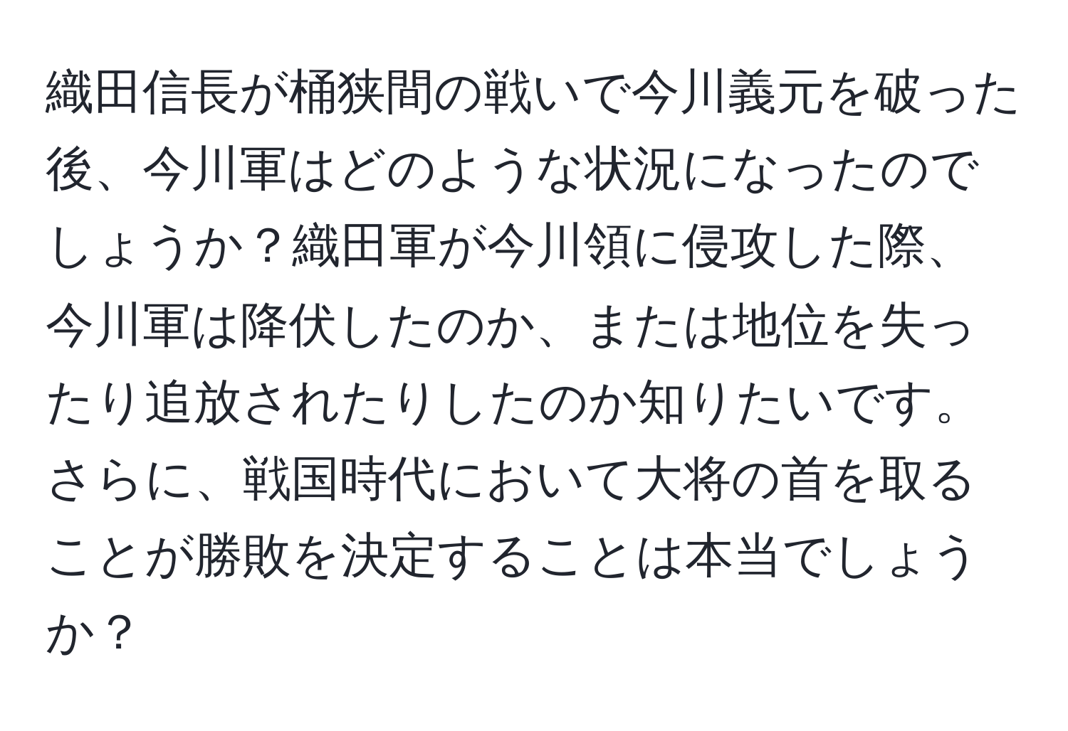 織田信長が桶狭間の戦いで今川義元を破った後、今川軍はどのような状況になったのでしょうか？織田軍が今川領に侵攻した際、今川軍は降伏したのか、または地位を失ったり追放されたりしたのか知りたいです。さらに、戦国時代において大将の首を取ることが勝敗を決定することは本当でしょうか？