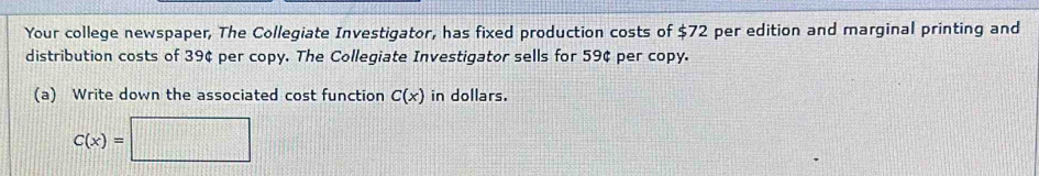 Your college newspaper, The Collegiate Investigator, has fixed production costs of $72 per edition and marginal printing and 
distribution costs of 39¢ per copy. The Collegiate Investigator sells for 59¢ per copy. 
(a) Write down the associated cost function C(x) in dollars.
C(x)=□