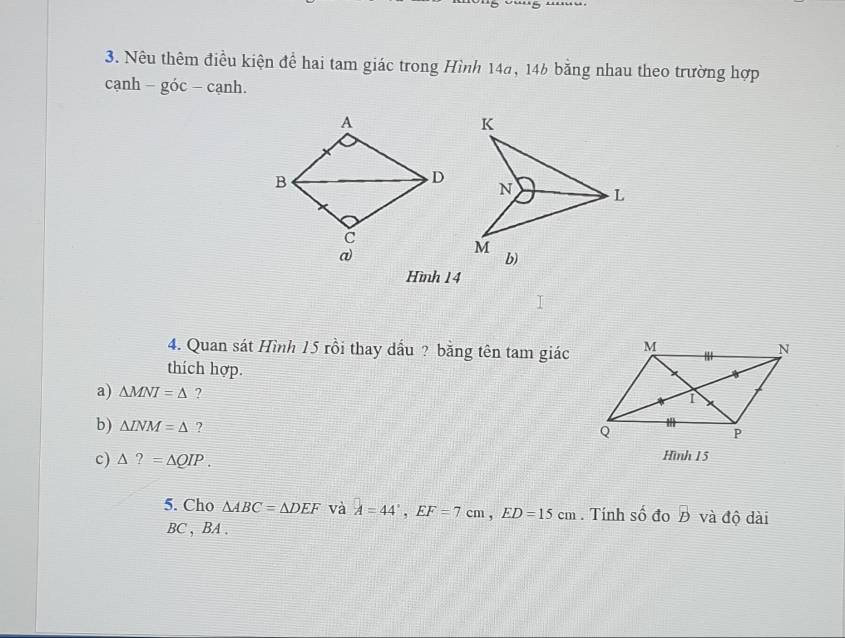 Nêu thêm điều kiện để hai tam giác trong Hình 14a, 146 bằng nhau theo trường hợp 
cạnh -aoc. -canh 
Hình 14
4. Quan sát Hình 15 rồi thay dấu ? bằng tên tam giác 
thích hợp. 
a) △ MNI=△ ? 
b) △ LNM=△ ? 
c) △ ?=△ QIP. 
Hình 15
5. Cho △ ABC=△ DEF và A=44°, EF=7cm, ED=15cm. Tính số đo overline B và độ dài
BC , BA.