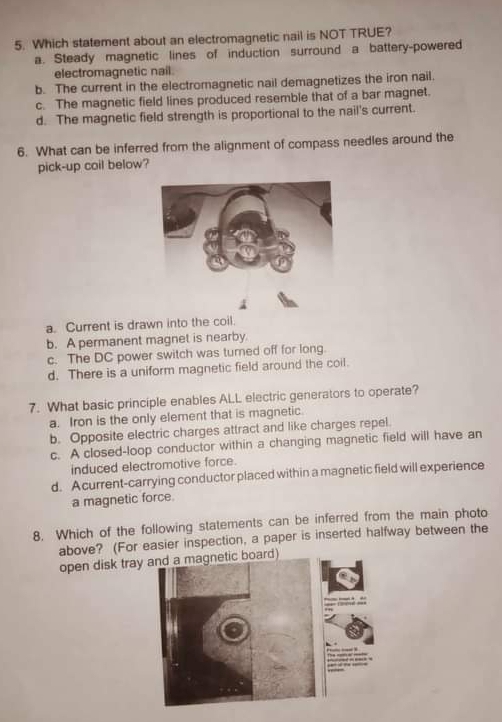 Which statement about an electromagnetic nail is NOT TRUE?
a. Steady magnetic lines of induction surround a battery-powered
electromagnetic nail.
b. The current in the electromagnetic nail demagnetizes the iron nail.
c. The magnetic field lines produced resemble that of a bar magnet.
d. The magnetic field strength is proportional to the nail's current.
6. What can be inferred from the alignment of compass needles around the
pick-up coil below?
a. Current is drawn into the coil.
b. A permanent magnet is nearby.
c. The DC power switch was tured off for long.
d. There is a uniform magnetic field around the coil.
7. What basic principle enables ALL electric generators to operate?
a. Iron is the only element that is magnetic
b. Opposite electric charges attract and like charges repel.
c. A closed-loop conductor within a changing magnetic field will have an
induced electromotive force.
d. Acurrent-carrying conductor placed within a magnetic field will experience
a magnetic force
8. Which of the following statements can be inferred from the main photo
above? (For easier inspection, a paper is inserted halfway between the
open disk tray and a magnetic board)