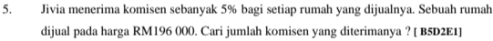 Jivia menerima komisen sebanyak 5% bagi setiap rumah yang dijualnya. Sebuah rumah 
dijual pada harga RM196 000. Cari jumlah komisen yang diterimanya ? [ B5D2E1]