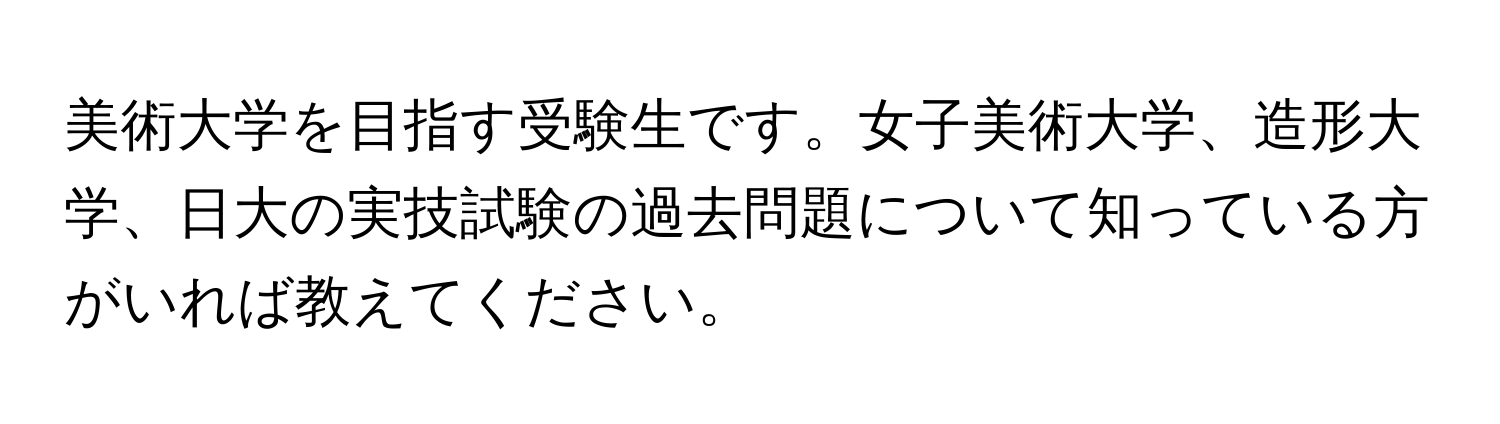 美術大学を目指す受験生です。女子美術大学、造形大学、日大の実技試験の過去問題について知っている方がいれば教えてください。