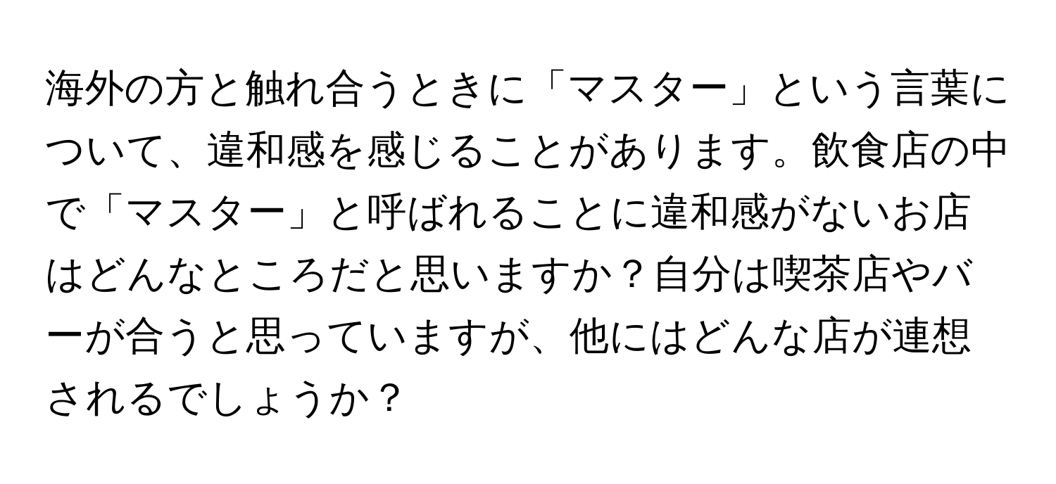 海外の方と触れ合うときに「マスター」という言葉について、違和感を感じることがあります。飲食店の中で「マスター」と呼ばれることに違和感がないお店はどんなところだと思いますか？自分は喫茶店やバーが合うと思っていますが、他にはどんな店が連想されるでしょうか？