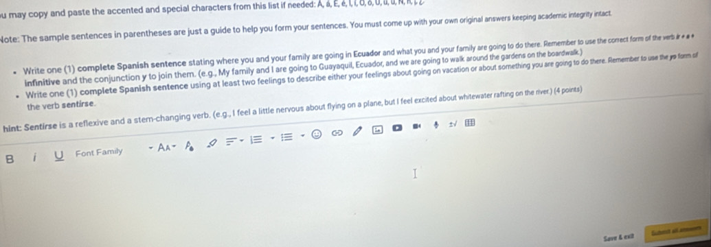 may copy and paste the accented and special characters from this list if needed: A, á, E, é, I, í, δ, ♂, 0, i, u, N, I, 
Note: The sample sentences in parentheses are just a guide to help you form your sentences. You must come up with your own original answers keeping acadernic integrity intact. 
Write one (1) complete Spanish sentence stating where you and your family are going in Ecuador and what you and your family are going to do there. Remember to use the correct form of the verb ir + # * 
infinitive and the conjunction y to join them. (e.g., My family and I are going to Guayaquil, Ecuador, and we are going to walk around the gardens on the boardwalk ) 
Write one (1) complete Spanish sentence using at least two feelings to describe either your feelings about going on vacation or about something you are going to do there. Remember to use the yp form of 
the verb sentirse. 
hint: Sentirse is a reflexive and a stem-changing verb. (e.g., I feel a little nervous about flying on a plane, but I feel excited about whitewater rafting on the river.) (4 points) 
s√ 
B i Font Family Aa= I 
Save & ext Euhmet all amoeer