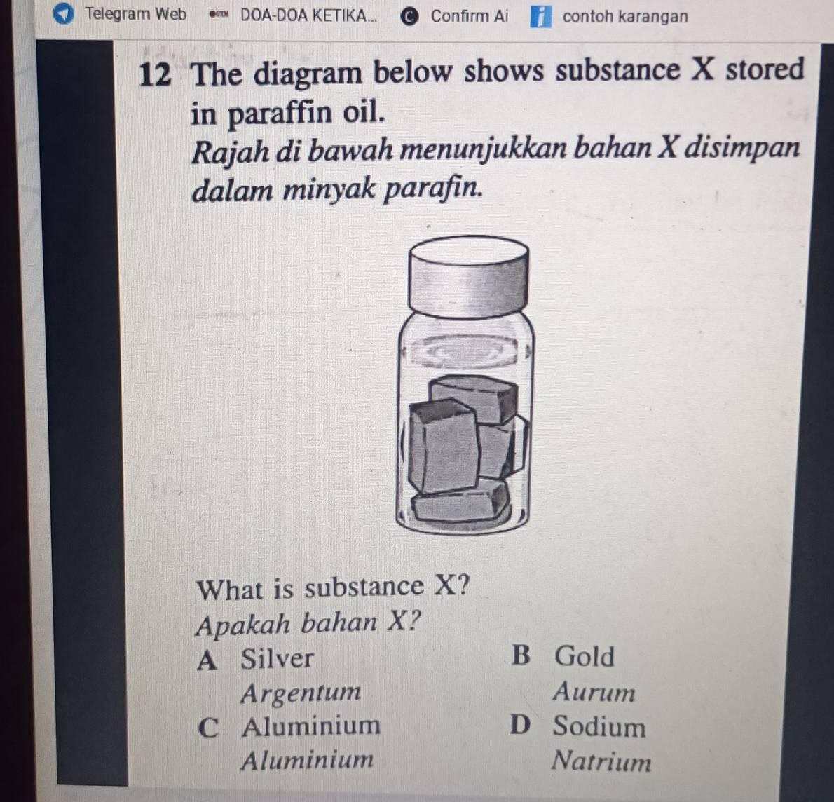 Telegram Web DOA-DOA KETIKA... Confirm Ai contoh karangan
12 The diagram below shows substance X stored
in paraffin oil.
Rajah di bawah menunjukkan bahan X disimpan
dalam minyak parafin.
3
What is substance X?
Apakah bahan X?
A Silver B Gold
Argentum Aurum
C Aluminium D Sodium
Aluminium Natrium