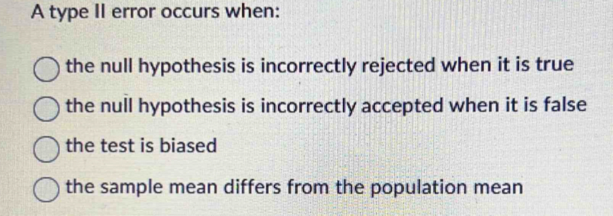 A type II error occurs when:
the null hypothesis is incorrectly rejected when it is true
the null hypothesis is incorrectly accepted when it is false
the test is biased
the sample mean differs from the population mean