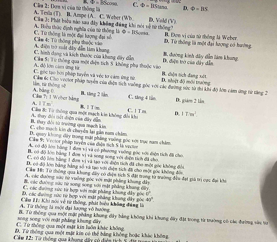 ng công thứ  c 
O3ma. B. Phi =BScos alpha . C. Phi =BStan alpha .
Câu 2: Đơn vị của từ thông là D. Phi =BS.
A. Tesla (T). B. Ampe (A.. C. Weber (Wb.. D. Vold (V).
Câu 3: Phát biểu nào sau đây không đúng khi nói về từ thông?
A. Biểu thức định nghĩa của từ thông là Phi =BScos alpha . B. Đơn vị của từ thông là Weber.
C. Từ thông là một đại lượng đại số. D. Từ thông là một đại lượng có hướng.
Câu 4: Từ thông phụ thuộc vào
A. điện trở suất dây dẫn làm khung. B. đường kinh dây dẫn làm khung.
C. hình dạng và kích thước của khung dây dẫn. D. điện trở của dây dẫn.
Câu 5: Từ thông qua một diện tích S không phụ thuộc vào
A. độ lớn cảm ứng từ. B. diện tích đang xét.
C. góc tạo bởi pháp tuyến và véc tơ cảm ứng từ. D. nhiệt độ môi trường.
lần, từ thông sẽ
Câu 6: Cho vector pháp tuyến của diện tích vuông góc với các đường sức từ thì khi độ lớn cảm ứng từ tăng 2
A. bằng 0. B. tăng 2 lần. C. tăng 4 lần
Câu 7: 1 Weber bằng D. giảm 2 lần.
A. 1T.m^2. B. 1 T/m. C. 1 T.m. D. 1T/m^2.
Câu 8: Từ thông qua một mạch kín không đổi khi
A. thay đổi tiết diện của dây dẫn.
B. thay đồi từ trường qua mạch kín.
C. cho mạch kín di chuyển lại gần nam châm.
D. quay khung dây trong mặt phẳng vuông góc với trục nam châm.
Câu 9: Vector pháp tuyển của diện tích S là vector
A. có độ lớn bằng 1 đơn vị và có phương vuông góc với diện tích đã cho.
B. có độ lớn bằng 1 đơn vị và song song với diện tích đã cho.
C. có độ lớn bằng 1 đơn vị và tạo với diện tích đã cho một góc không đổi.
D. có độ lớn bằng hằng số và tạo với diện tích đã cho một góc không đổi.
Câu 10: Từ thông qua khung dây có diện tích S đặt trong từ trường đều đạt giá trị cực đại khi
A. các đường sức từ vuông góc với mặt phăng khung dây.
B. các đường sức từ song song với mặt phẳng khung dây.
C. các đường sức từ hợp với mặt phăng khung dây goc0^0.
D. các đường sức từ hợp với mặt phăng khung dây goc 40^0.
Câu 11: Khi nói về từ thông, phát biểu không đúng là
A. Từ thông là một đại lượng vô hướng.
B. Từ thông qua một mặt phẳng khung dây bằng không khi khung dây đặt trong từ trường có các đường sức từ
song song với mặt phẳng khung dây.
C. Từ thông qua một mặt kín luôn khác không.
D. Từ thông qua một mặt kín có thể bằng không hoặc khác không.
Câu 12: Từ thông qua khung dây có diện tích S. đặt trẻ