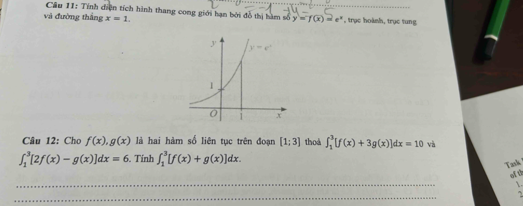 Tính diện tích hình thang cong giới hạn bởi đồ thị hàm số y=f(x)=e^x
và đường thẳng x=1. , trục hoành, trục tung
Câu 12: Cho f(x),g(x) là hai hàm số liên tục trên đoạn [1;3] thoả ∈t _1^3[f(x)+3g(x)]dx=10va
∈t _1^3[2f(x)-g(x)]dx=6. Tính ∈t _1^3[f(x)+g(x)]dx.
Task
ofth
1.
2