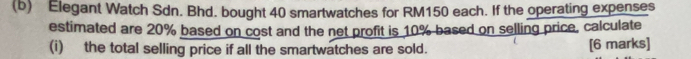 Elegant Watch Sdn. Bhd. bought 40 smartwatches for RM150 each. If the operating expenses 
estimated are 20% based on cost and the net profit is 10% based on selling price, calculate 
(i) the total selling price if all the smartwatches are sold. [6 marks]