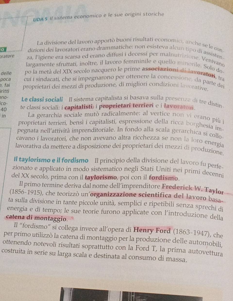 UDA 5 Il sistema economico e le sue origini storiche
La divisione del lavoro apportò buoni risultati economici, anche se le con
0 dizioni dei lavoratori erano drammatiche: non esisteva alcun tipo dí assisten-
pratore za, ligiene era scarsa ed erano diffusi i decessi per malnutrizione. Venivano
largamente sfruttati, inoltre, il lavoro femminile e quello minorile. Solo do
delle po la metà del XIX secolo nacquero le prime associazioni di lavoratori, tra
poca cui i sindacati, che si impegnarono per ottenere la concessione, da parte dei
e, fai
iritti proprietari dei mezzi di produzione, di migliori condizioni lavorative.
no- Le classi sociali Il sistema capitalista si basava sulla presenza di tre distin-
ico- te classi sociali: i capitalisti, i proprietari terrieri e i lavorator.
40
in  La gerarchia sociale mutò radicalmente: al vertice non vi erano più í
proprietari terrieri, bensì i capitalisti, espressione della ricca borghesia im-
pegnata nell’attività imprenditoriale. In fondo alla scala gerarchica si collo-
cavano i lavoratori, che non avevano altra ricchezza se non la loro energia
lavorativa da mettere a disposizione dei proprietari dei mezzi di produzione.
Il taylorismo e il fordismo Il principio della divisione del lavoro fu perfe-
zionato e applicato in modo sistematico negli Stati Uniti nei primi decenni
del XX secolo, prima con il taylorismo, poi con il fordismo.
Il primo termine deriva dal nome dell’imprenditore Frederick W. Taylor
(1856-1915), che teorizzò un'organizzazione scientifica del lavoro basa-
ta sulla divisione in tante piccole unità, semplici e ripetibili senza sprechi di
energia e di tempo; le sue teorie furono applicate con l'introduzione della
catena di montaggio.
Il “fordismo” si collega invece all’opera di Henry Ford (1863-1947), che
per primo utilizzò la catena di montaggio per la produzione delle automobili,
ottenendo notevoli risultati soprattutto con la Ford T, la prima autovettura
costruita in serie su larga scala e destinata al consumo di massa.