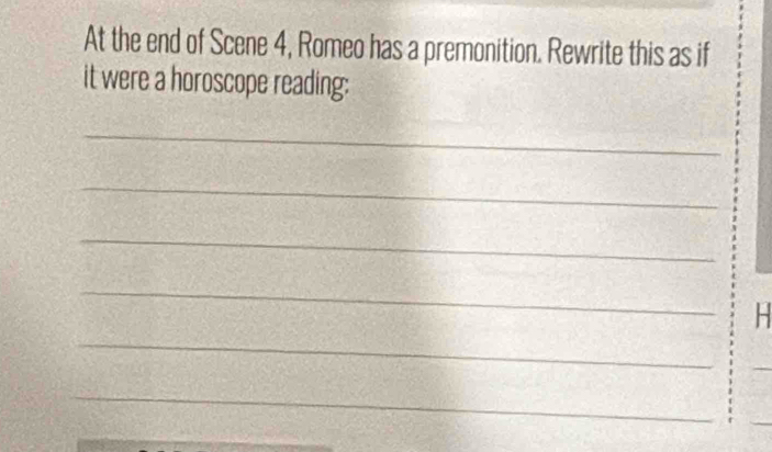 At the end of Scene 4, Romeo has a premonition. Rewrite this as if 
it were a horoscope reading: 
_ 
_ 
_ 
_ 
_ 
H 
_ 
_