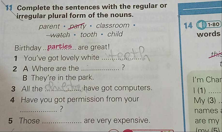 Complete the sentences with the regular or 
irregular plural form of the nouns. 
parent · party · classroom 。 14 ① 1-80 
watch · tooth ·child words 
Birthday ..parties... are great! 
1 You've got lovely white _this 
2 A Where are the _? 

B They're in the park. I'm Char 
3 All the _have got computers. 
l (1) ...... 
4 Have you got permission from your My (3) . 
_? 
names 
5 Those _are very expensive. are my 
mv (5)