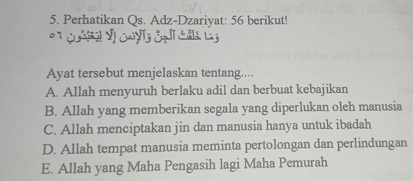 Perhatikan Qs. Adz-Dzariyat: 56 berikut!
C Vị Cu y cạ ca l
Ayat tersebut menjelaskan tentang....
A. Allah menyuruh berlaku adil dan berbuat kebajikan
B. Allah yang memberikan segala yang diperlukan oleh manusia
C. Allah menciptakan jin dan manusia hanya untuk ibadah
D. Allah tempat manusia meminta pertolongan dan perlindungan
E. Allah yang Maha Pengasih lagi Maha Pemurah