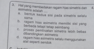 Hal yang membedakan ragam hias simetris dan 4
asimetris adalah ....
a. bentuk kedua sisi pada simetris selalu
sama
b. ragam hias asimetris memiliki sisi yang
berbeda tetapi tetap seimbang
c. proses pembuatan simetris lebih bebas
dibandingkan asimetris
d. ragam hias asimetris selalu menggunakan
alat seperti sendok