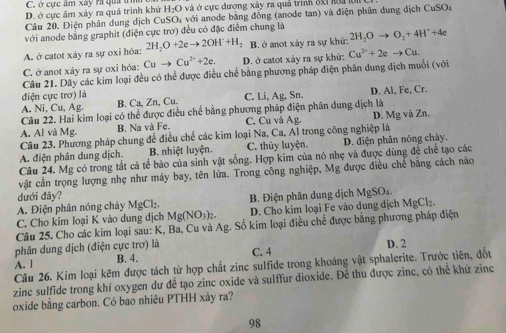 C. ở cực âm xây ra qua trì
D. ở cực âm xảy ra quá trình khử H_2O và ở cực dương xảy ra quả trình 8g1 hoa lồi C
Câu 20. Điện phân dung dịch CuSO₄ với anode bằng đồng (anode tan) và điện phân dung dịch CuSO_4
với anode bằng graphit (điện cực trơ) đều có đặc điểm chung là
A. ở catot xảy ra sự oxi hóa: 2H_2O+2eto 2OH^-+H_2 B. ở anot xảy ra sự khử: 2H_2Oto O_2+4H^++4e
C. ở anot xảy ra sự oxi hóa: Cuto Cu^(2+)+2e. D. ở catot xảy ra sự khử: Cu^(2+)+2eto Cu.
Câu 21. Dãy các kim loại đều có thể được điều chế bằng phương pháp điện phân dung dịch muối (với
điện cực trơ) là
A. Ni, Cu, Ag. B. Ca, Zn, Cu. C. Li, Ag, Sn. D. Al, Fe, Cr.
Câu 22. Hai kim loại có thể được điều chế bằng phương pháp điện phân dung dịch là
C. Cu và Ag. D. Mg và Zn.
A. Al và Mg. B. Na và Fe.
Câu 23. Phương pháp chung để điều chế các kim loại Na, Ca, Al trong công nghiệp là
A. điện phân dung dịch. B. nhiệt luyện. C. thủy luyện. D. điện phân nóng chảy.
Câu 24. Mg có trong tất cả tế bào của sinh vật sống. Hợp kim của nó nhẹ và được dùng để chế tạo các
vật cần trọng lượng nhẹ như máy bay, tên lửa. Trong công nghiệp, Mg được điều chế bằng cách nào
dưới đây?
A. Điện phân nóng chảy MgCl_2. B. Điện phân dung dịch MgSO_4.
C. Cho kim loại K vào dung dịch Mg(NO_3)_2. D. Cho kim loại Fe vào dung dịch MgCl_2.
Câu 25. Cho các kim loại sau: K, Ba, Cu và Ag. Số kim loại điều chế được bằng phương pháp điện
phân dung dịch (điện cực trơ) là D. 2
A. l B. 4. C. 4
Câu 26. Kim loại kẽm được tách từ hợp chất zinc sulfide trong khoáng vật sphalerite. Trước tiên, đốt
zinc sulfide trong khí oxygen dư để tạo zinc oxide và sulffur dioxide. Để thu được zinc, có thể khử zinc
oxide bằng carbon. Có bao nhiêu PTHH xảy ra?
98