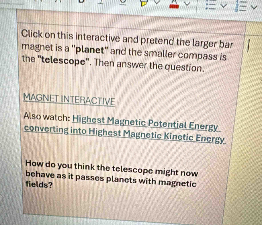 Click on this interactive and pretend the larger bar 
magnet is a "planet" and the smaller compass is 
the "telescope". Then answer the question. 
MAGNET INTERACTIVE 
Also watch: Highest Magnetic Potential Energy 
converting into Highest Magnetic Kinetic Energy 
How do you think the telescope might now 
behave as it passes planets with magnetic 
fields?