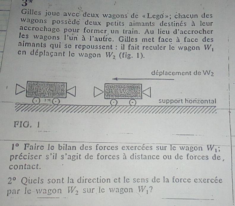 3^*
Gilles joue avec deux wagons de «Lego»; chacun des 
wagons possède deux petits aimants destinés à leur 
accrochage pour former un train. Au lieu d'accrocher 
les wagons l'un à l'autre. Gilles met face à face des 
aimants qui so repoussent : il fait reculer le wagon W_1
en déplaçant le wagon W_2 (fig. 1). 
déplacement de W_2
W2 
support horizontal 
FIG. 1 
_
1° Faire le bilan des forces exercées sur le wagon W_1
préciser s'il s'agit de forces à distance ou de forces de , 
contact.
2° Quels sont la direction et le sens de la force exercée 
_ 
par le-wagon W_2 sur le wagon W_1 ?