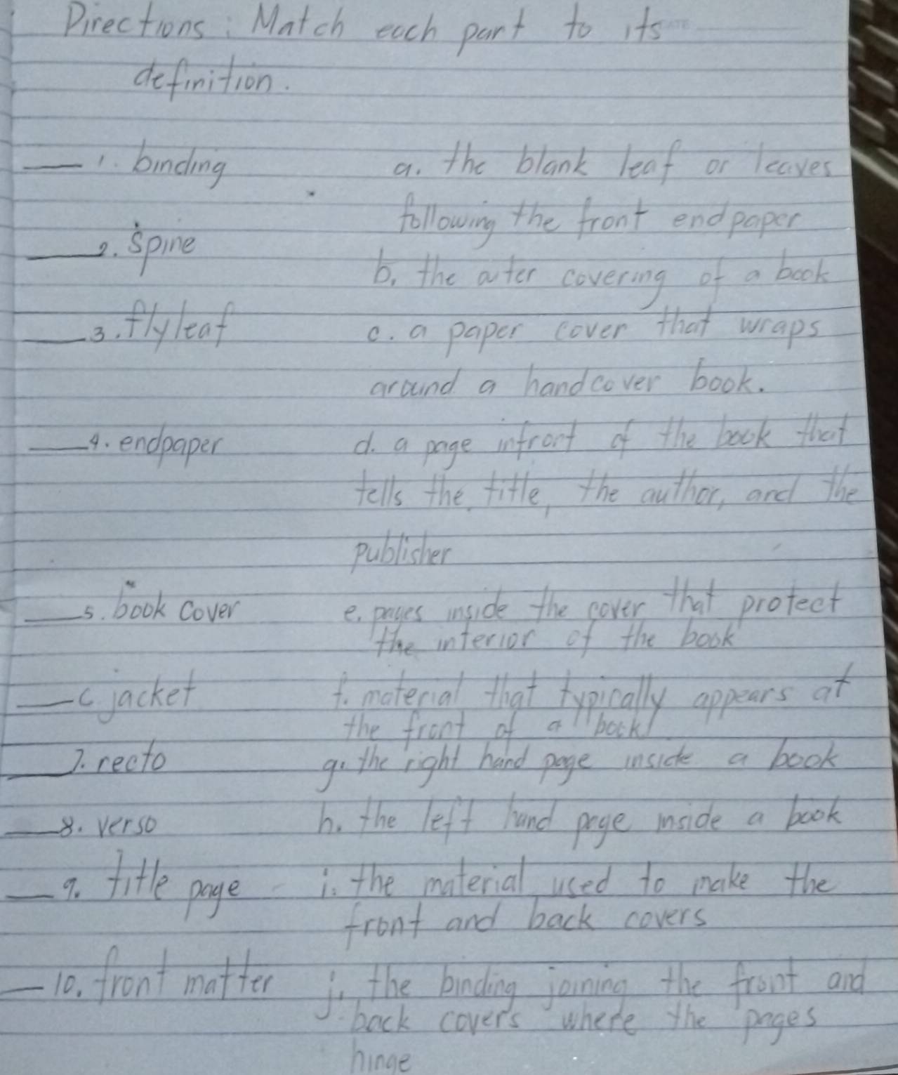 Pirections: Match each part to its_
definition.
_1. binding a. the blank leaf or leaves
_2. Spine
following the front endpaper
b. the ater covering of a book
_3. fly leaf c. a paper cover that wraps
around a handcover book.
_4. endpaper
d a page infront of the book that
tells the title, the author, and the
publisher
_5s. book cover
epayes inside the cover that protect
the interior of the book
_cjacket 1o moterial that typically appears of
the front of a bock
_7. recto
go the right hand page inside a book
_8. verso h. the left hand page mside a book
_7. litle poge
in the material used to make the
front and back covers
_10. front matter o the biading joining the front and
back cover's where the pages
hinge