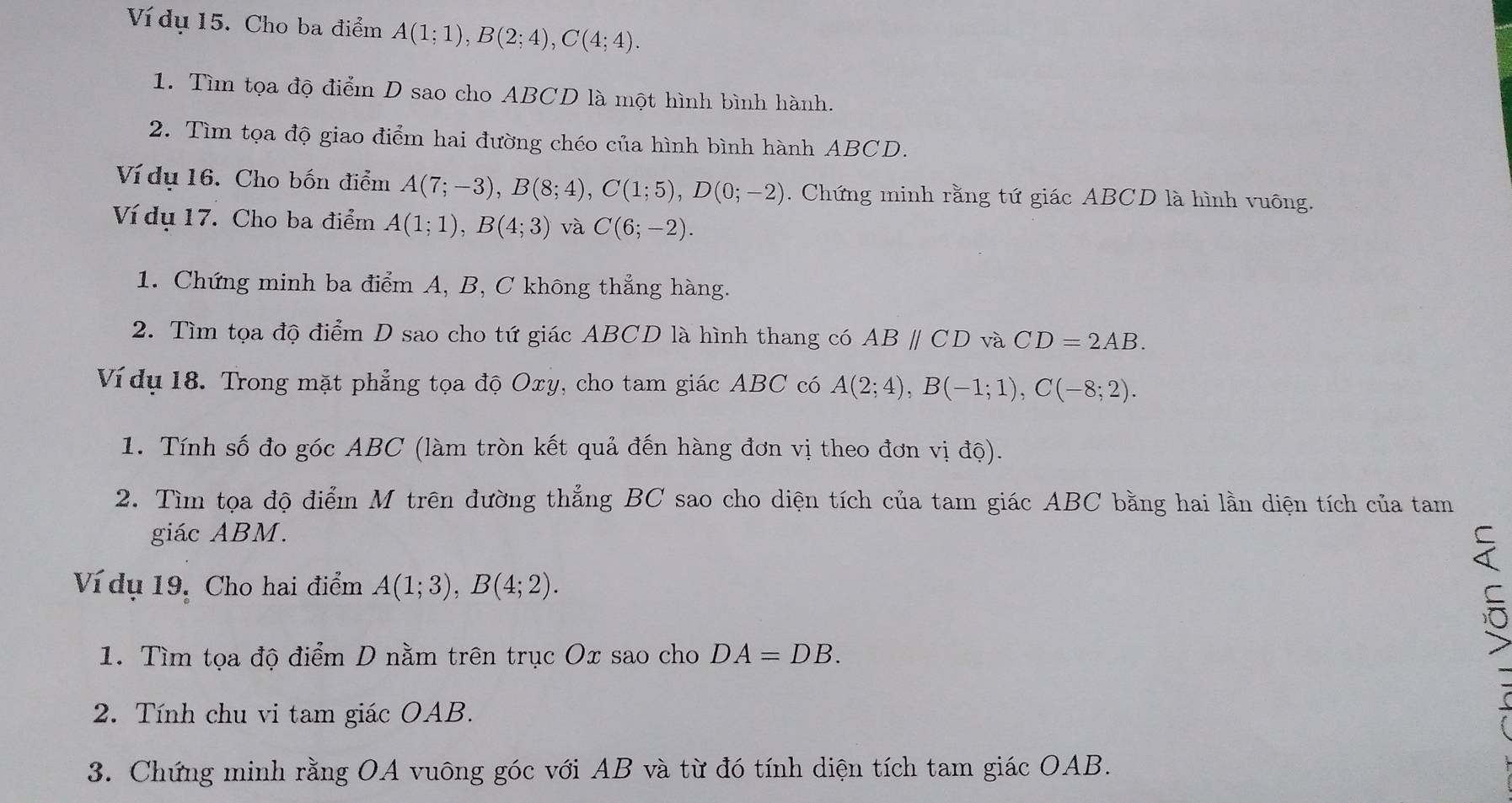 Ví dụ 15. Cho ba điểm A(1;1), B(2;4), C(4;4). 
1. Tìm tọa độ điểm D sao cho ABCD là một hình bình hành. 
2. Tìm tọa độ giao điểm hai đường chéo của hình bình hành ABCD. 
Ví dụ 16. Cho bốn điểm A(7;-3), B(8;4), C(1;5), D(0;-2). Chứng minh rằng tứ giác ABCD là hình vuông. 
Ví dụ 17. Cho ba điểm A(1;1), B(4;3) và C(6;-2). 
1. Chứng minh ba điểm A, B, C không thẳng hàng. 
2. Tìm tọa độ điểm D sao cho tứ giác ABCD là hình thang có ABparallel CD và CD=2AB. 
Ví dụ 18. Trong mặt phẳng tọa độ Oxy, cho tam giác ABC có A(2;4), B(-1;1), C(-8;2). 
1. Tính số đo góc ABC (làm tròn kết quả đến hàng đơn vị theo đơn vị độ). 
2. Tìm tọa độ điểm M trên đường thẳng BC sao cho diện tích của tam giác ABC bằng hai lần diện tích của tam 
giác ABM. 
Ví dụ 19, Cho hai điểm A(1;3), B(4;2). 
1. Tìm tọa độ điểm D nằm trên trục Ox sao cho DA=DB. 
2. Tính chu vi tam giác OAB. 
3. Chứng minh rằng OA vuông góc với AB và từ đó tính diện tích tam giác OAB.