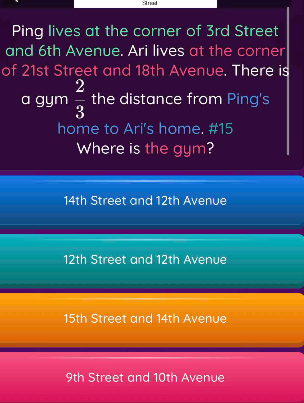 Street
Ping lives at the corner of 3rd Street
and 6th Avenue. Ari lives at the corner
of 21st Street and 18th Avenue. There is
a gym  2/3  the distance from Ping's
home to Ari's home. #15
Where is the gym?
14th Street and 12th Avenue
12th Street and 12th Avenue
15th Street and 14th Avenue
9th Street and 10th Avenue