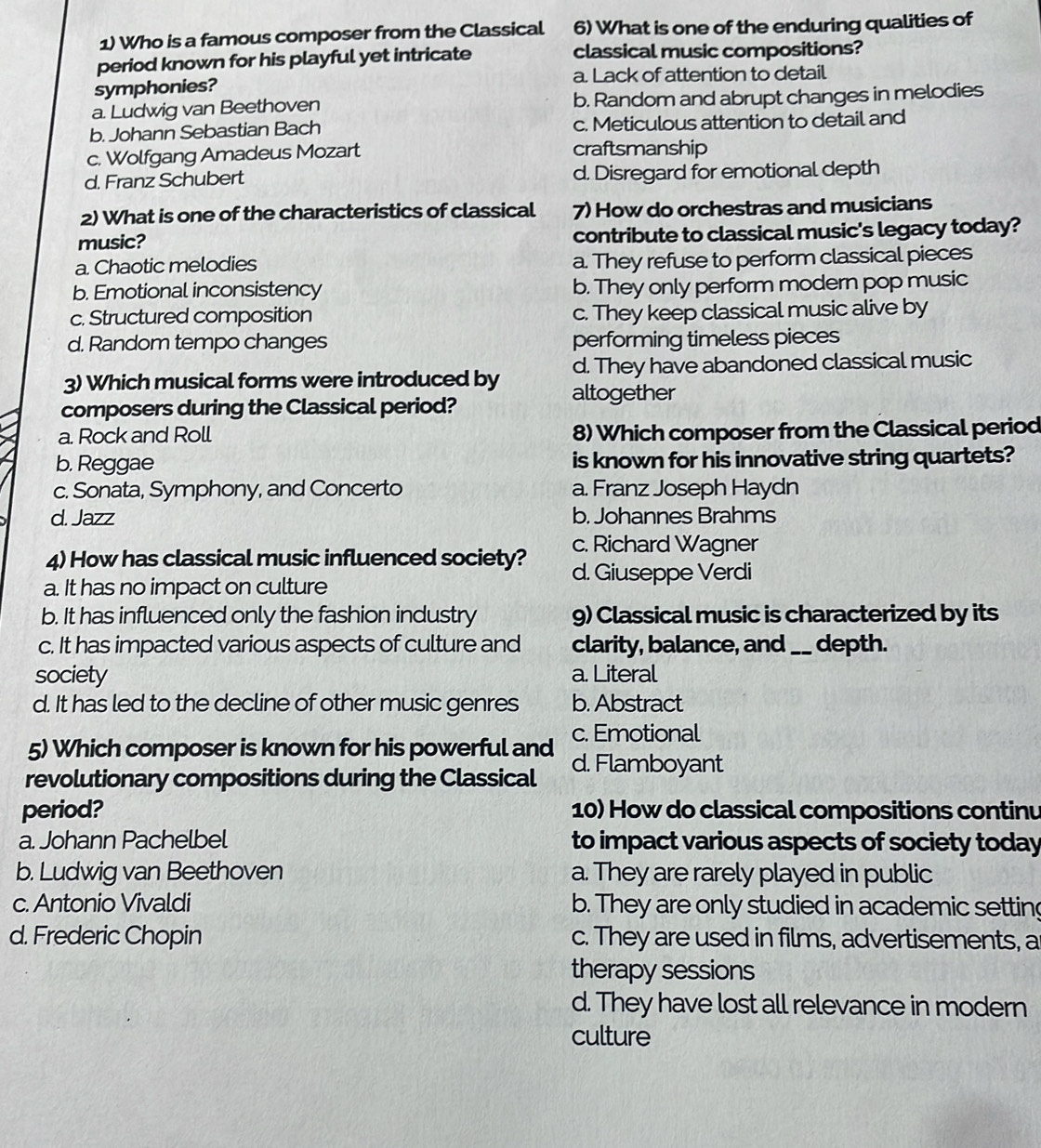 Who is a famous composer from the Classical 6) What is one of the enduring qualities of
period known for his playful yet intricate classical music compositions?
symphonies? a. Lack of attention to detail
a. Ludwig van Beethoven b. Random and abrupt changes in melodies
b. Johann Sebastian Bach c. Meticulous attention to detail and
c. Wolfgang Amadeus Mozart craftsmanship
d. Franz Schubert d. Disregard for emotional depth
2) What is one of the characteristics of classical 7) How do orchestras and musicians
music? contribute to classical music's legacy today?
a. Chaotic melodies a. They refuse to perform classical pieces
b. Emotional inconsistency b. They only perform modern pop music
c. Structured composition c. They keep classical music alive by
d. Random tempo changes performing timeless pieces
d. They have abandoned classical music
3) Which musical forms were introduced by altogether
composers during the Classical period?
a. Rock and Roll 8) Which composer from the Classical period
b. Reggae is known for his innovative string quartets?
c. Sonata, Symphony, and Concerto a. Franz Joseph Haydn
d. Jazz b. Johannes Brahms
c. Richard Wagner
4) How has classical music influenced society? d. Giuseppe Verdi
a. It has no impact on culture
b. It has influenced only the fashion industry g) Classical music is characterized by its
c. It has impacted various aspects of culture and clarity, balance, and_ depth.
society a. Literal
d. It has led to the decline of other music genres b. Abstract
5) Which composer is known for his powerful and c. Emotional
revolutionary compositions during the Classical d. Flamboyant
period? 10) How do classical compositions continu
a. Johann Pachelbel to impact various aspects of society today
b. Ludwig van Beethoven a. They are rarely played in public
c. Antonio Vivaldi b. They are only studied in academic setting
d. Frederic Chopin c. They are used in films, advertisements, a
therapy sessions
d. They have lost all relevance in modern
culture