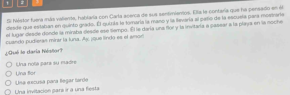 1 2 3
Si Néstor fuera más valiente, hablaría con Carla acerca de sus sentimientos. Ella le contaría que ha pensado en él
desde que estaban en quinto grado. Él quizás le tomaría la mano y la llevaría al patio de la escuela para mostrarle
el lugar desde donde la miraba desde ese tiempo. Él le daría una flor y la invitaría a pasear a la playa en la noche
cuando pudieran mirar la luna. Ay, ¡que lindo es el amor!
¿Qué le daría Néstor?
Una nota para su madre
Una flor
Una excusa para llegar tarde
Una invitacion para ir a una fiesta