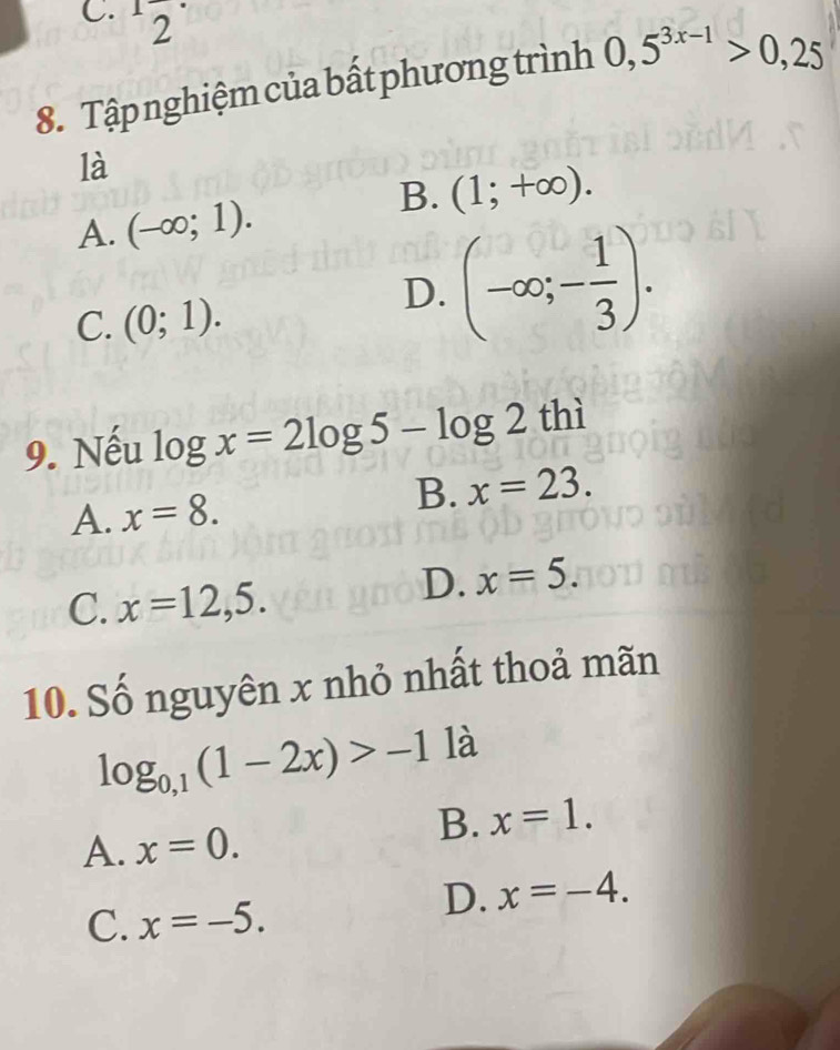 2
frac  
8. Tập nghiệm của bất phương trình 0,5^(3x-1)>0,25
là
B. (1;+∈fty ).
A. (-∈fty ;1).
C. (0;1).
D. (-∈fty ;- 1/3 ). 
9. Nếu log x=2log 5-log 2t hì
A. x=8.
B. x=23.
C. x=12,5.
D. x=5. 
10. Số nguyên x nhỏ nhất thoả mãn
log _0,1(1-2x)>-1 là
B. x=1.
A. x=0.
D. x=-4.
C. x=-5.