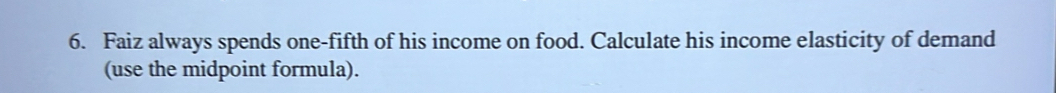 Faiz always spends one-fifth of his income on food. Calculate his income elasticity of demand 
(use the midpoint formula).