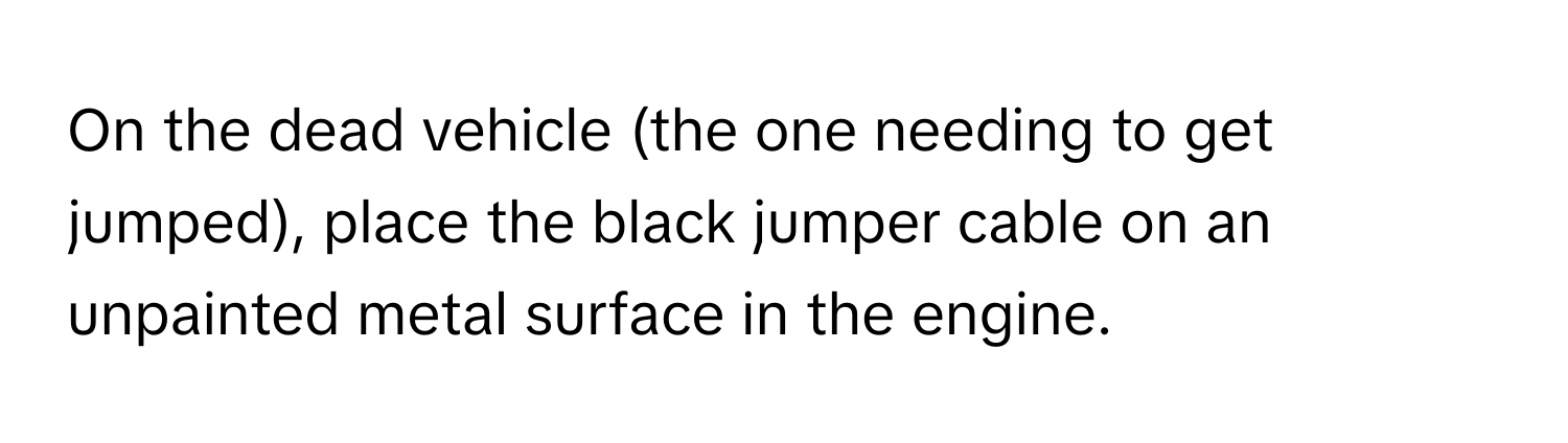 On the dead vehicle (the one needing to get jumped), place the black jumper cable on an unpainted metal surface in the engine.