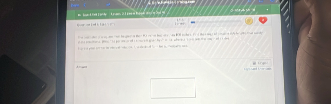 Done 90 inches but less than 100 inches. Find the range of possible side lengths that satisfy 
these conditions. (Hint: The perimeter of a square is given by P=4x , where a represents the length of a side). 
Express your answer in interval notation. Use decimal form for numerical values. 
Keypad 
Answer Keyboard Shortcuts