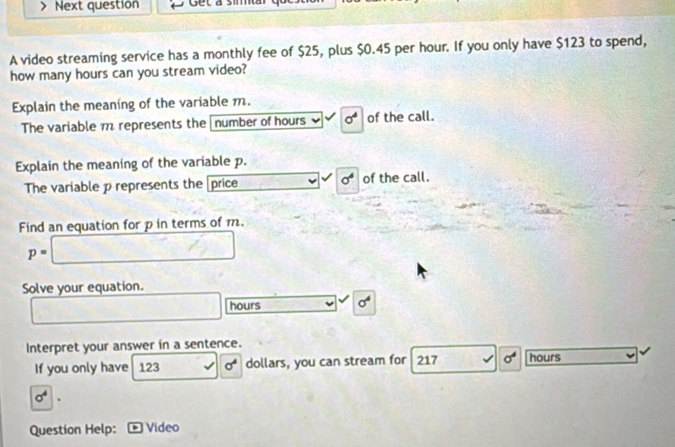 Next question Get a simar 
A video streaming service has a monthly fee of $25, plus $0.45 per hour. If you only have $123 to spend, 
how many hours can you stream video? 
Explain the meaning of the variable m. 
The variable m represents the number of hours sigma^6 of the call. 
Explain the meaning of the variable p.
sigma^4
The variable p represents the [price of the call. 
Find an equation for p in terms of m.
p=
Solve your equation.
hours
sigma^4
Interpret your answer in a sentence. 
If you only have 123 sigma^6 dollars, you can stream for 217 sigma^4 hours
sigma^4. 
Question Help: Vídeo