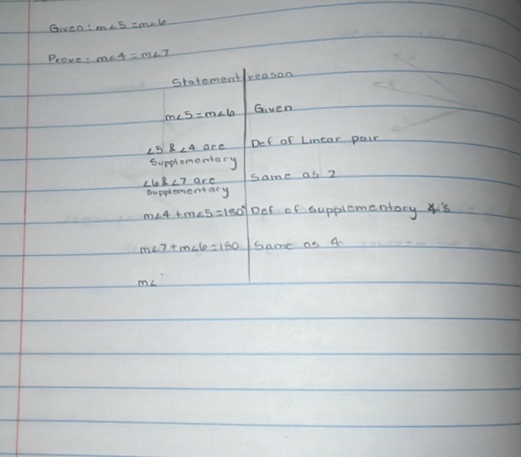 Given: m∠ 5=m∠ 6
Prove. m∠ 4=m∠ 7
statementreason
m∠ 5=m∠ 6 Given
∠ 5∠ 4 are Def of Lnear pair 
Supplomentary
∠ 6∠ 7 are same as 2
supplementary
m∠ 4+m∠ 5=180° Def of cupplomentacy s
m∠ 7+m∠ 6=180 same as 4
mL