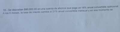 10.- Se depositan $90,000.00 en una cuenta de ahorros que paga un 18% anual convertible quincenal. 
A los 6 meses, la tasa de interés cambia al 21% anual convertible mensual y en ese momento se