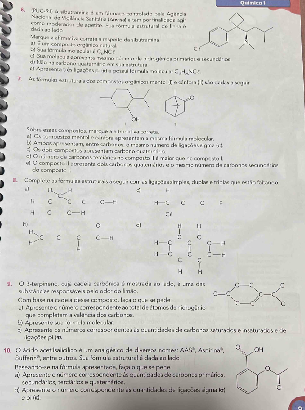 Química 1
6. (PUC-RJ) A sibutramina é um fármaco controlado pela Agência
Nacional de Vigilância Sanitária (Anvisa) e tem por finalidade agir
como moderador de apetite. Sua fórmula estrutural de linha é
dada ao lado.
Marque a afirmativa correta a respeito da sibutramina.
a) É um composto orgânico natural.
b) Sua fórmula molecular é C_12 nCl .
c) Sua molécula apresenta mesmo número de hidrogênios primários e secundários.
d) Não há carbono quaternário em sua estrutura.
e) Apresenta três ligações pi(π ) e possui fórmula molecular C_17H_26NCell .
7. As fórmulas estruturais dos compostos orgânicos mentol (I) e cânfora (II) são dadas a seguir.
=0
"
Sobre esses compostos, marque a alternativa correta.
a) Os compostos mentol e cânfora apresentam a mesma fórmula molecular.
b) Ambos apresentam, entre carbonos, o mesmo número de ligações sigma (σ).
c) Os dois compostos apresentam carbono quaternário.
d) O número de carbonos terciários no composto II é maior que no composto I.
e) O composto II apresenta dois carbonos quaternários e o mesmo número de carbonos secundários
do composto I.
8. Complete as fórmulas estruturais a seguir com as ligações simples, duplas e triplas que estão faltando.
a) H、 H c) H
H C C C C—H H -C C C F
H C C -H
Cl
b)
。
d) beginarrayr n-c- b-c&c H-c&c H&dendarray
H.
C C C C -H
H
H
9. O β-terpineno, cuja cadeia carbônica é mostrada ao lado, é uma das
substâncias responsáveis pelo odor do limão.
Com base na cadeia desse composto, faça o que se pede.
a) Apresente o número correspondente ao total de átomos de hidrogênio
que completam a valência dos carbonos.
b) Apresente sua fórmula molecular.
c) Apresente os números correspondentes às quantidades de carbonos saturados e insaturados e de
ligações pi (π).
10. O ácido acetilsalicílico é um analgésico de diversos nomes: AAS^8 , Aspirina®,
Bufferin®, entre outros. Sua fórmula estrutural é dada ao lado.
Baseando-se na fórmula apresentada, faça o que se pede.
a) Apresente o número correspondente às quantidades de carbonos primários,
secundários, terciários e quaternários.
b) Apresente o número correspondente às quantidades de ligações sigma (σ)
e pi(π ).