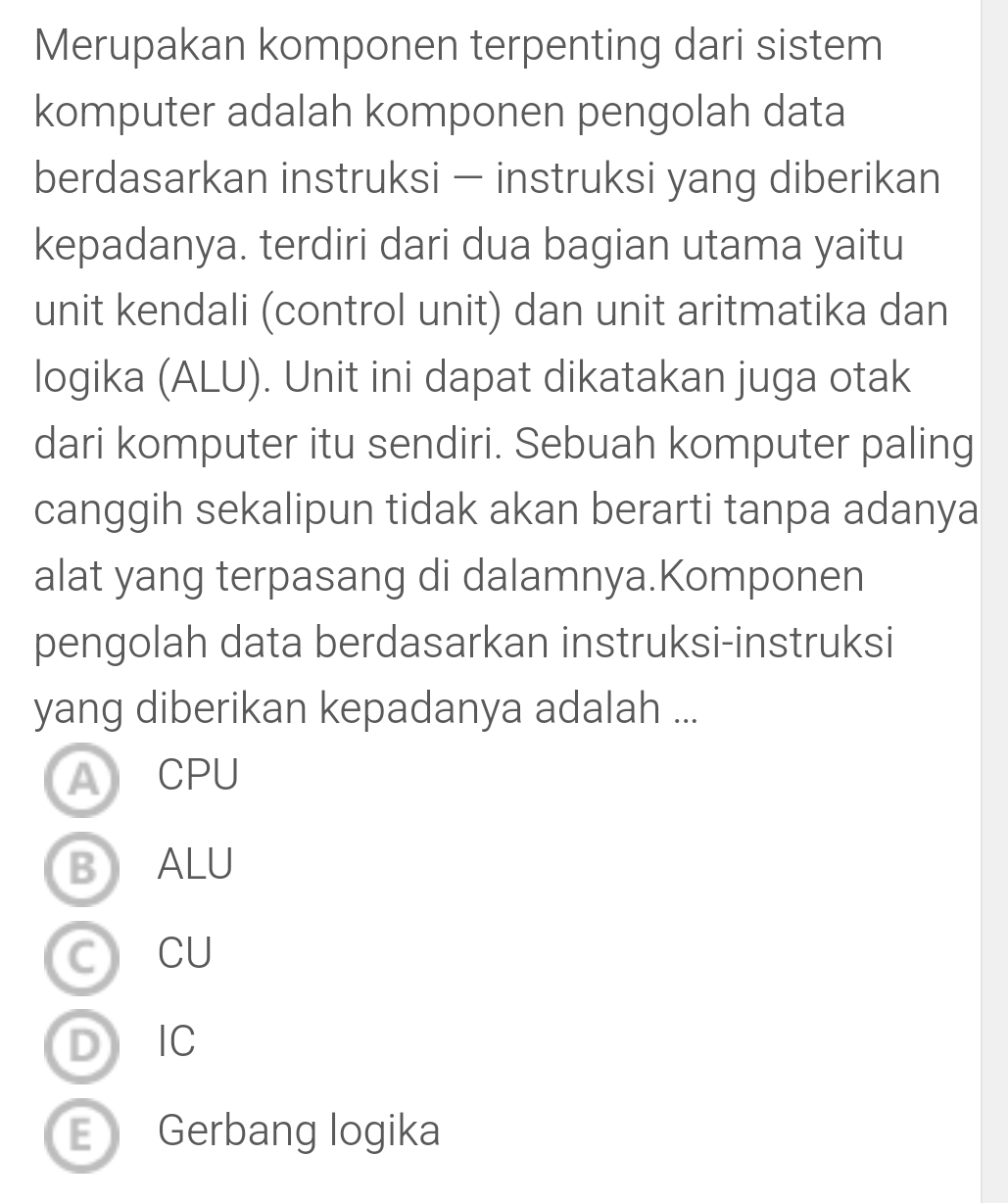 Merupakan komponen terpenting dari sistem
komputer adalah komponen pengolah data
berdasarkan instruksi - instruksi yang diberikan
kepadanya. terdiri dari dua bagian utama yaitu
unit kendali (control unit) dan unit aritmatika dan
logika (ALU). Unit ini dapat dikatakan juga otak
dari komputer itu sendiri. Sebuah komputer paling
canggih sekalipun tidak akan berarti tanpa adanya
alat yang terpasang di dalamnya.Komponen
pengolah data berdasarkan instruksi-instruksi
yang diberikan kepadanya adalah ...
ARCPU
BALU
CCU
D IC
E Gerbang logika