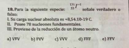 Para la siguiente especie: _(53)^(131)I^(-1) señale verdadero o
falso:
l. Su carga nuclear absoluta es +8,54.10-19 C.
II. Posee 78 nucleones fundamentales.
III. Proviene de la reducción de un átomo neutro.
a) VFV b) FVV c). VVV d) FFF e) FFV