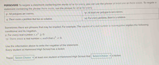 PERSEVERE To negate a statement containing the words all or for every, you can use the phrase ot least one or there exists. To negate a 
Sometimes there are phrases that may be implied. For example, The squere of a real number is nonnegative implies the following 
conditional and its negation. 
p: For every real number x, x^2≥ 0. 
~p: There exists a real number x, such that x^2<0</tex>. 
Use the information above to write the negation of the statement. 
Every student at Hammond High School has a locker. 
There Select Choice at least one student at Hammond High School that Select Choice a locker.